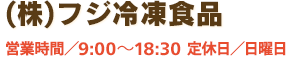 【(株)フジ冷凍食品】営業時間／9:00～18:30　定休日／日曜日